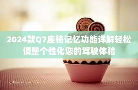 2024款Q7座椅记忆功能详解轻松调整个性化您的驾驶体验