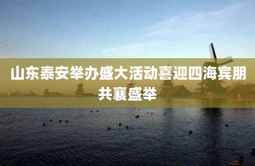 山东泰安举办盛大活动喜迎四海宾朋共襄盛举