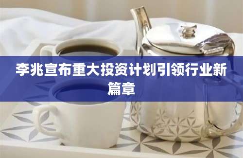 李兆宣布重大投资计划引领行业新篇章