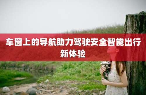 车窗上的导航助力驾驶安全智能出行新体验
