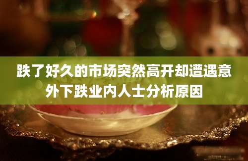 跌了好久的市场突然高开却遭遇意外下跌业内人士分析原因