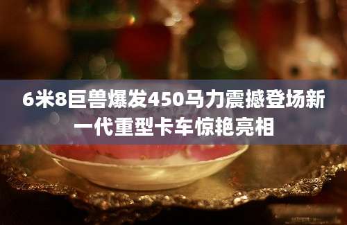 6米8巨兽爆发450马力震撼登场新一代重型卡车惊艳亮相