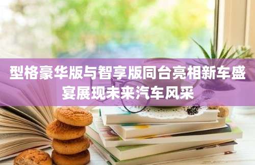型格豪华版与智享版同台亮相新车盛宴展现未来汽车风采