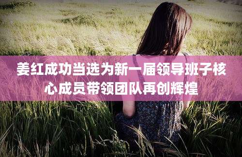 姜红成功当选为新一届领导班子核心成员带领团队再创辉煌