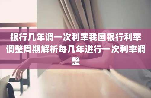 银行几年调一次利率我国银行利率调整周期解析每几年进行一次利率调整