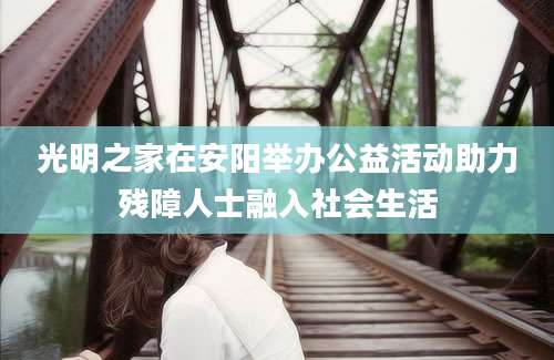 光明之家在安阳举办公益活动助力残障人士融入社会生活