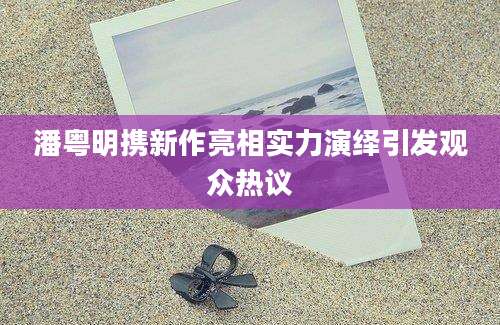 潘粤明携新作亮相实力演绎引发观众热议
