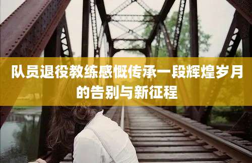 队员退役教练感慨传承一段辉煌岁月的告别与新征程