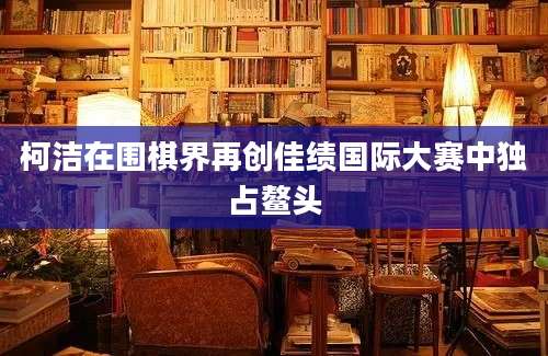 柯洁在围棋界再创佳绩国际大赛中独占鳌头