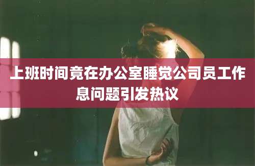 上班时间竟在办公室睡觉公司员工作息问题引发热议
