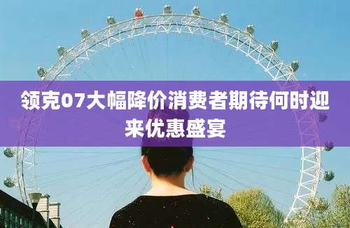 领克07大幅降价消费者期待何时迎来优惠盛宴