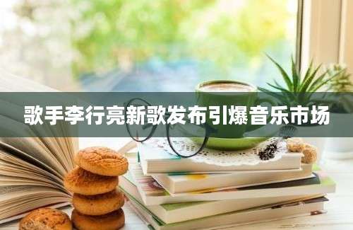 歌手李行亮新歌发布引爆音乐市场