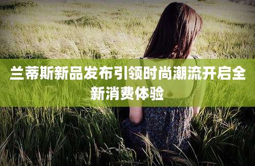 兰蒂斯新品发布引领时尚潮流开启全新消费体验