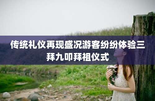 传统礼仪再现盛况游客纷纷体验三拜九叩拜祖仪式