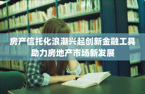 房产信托化浪潮兴起创新金融工具助力房地产市场新发展