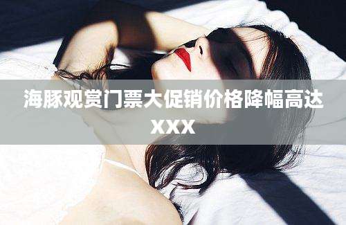海豚观赏门票大促销价格降幅高达XXX