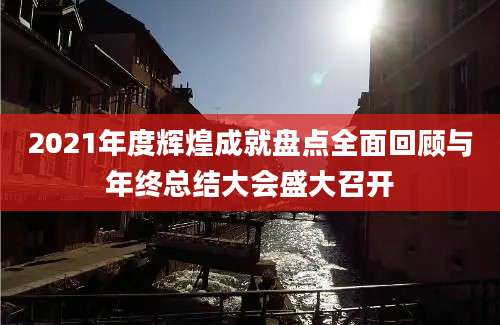 2021年度辉煌成就盘点全面回顾与年终总结大会盛大召开
