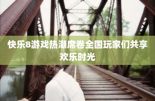 快乐8游戏热潮席卷全国玩家们共享欢乐时光