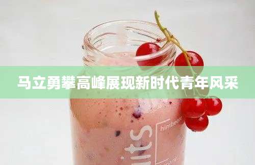 马立勇攀高峰展现新时代青年风采