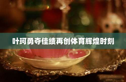 叶珂勇夺佳绩再创体育辉煌时刻