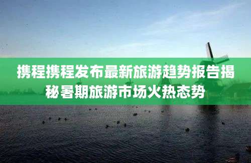 携程携程发布最新旅游趋势报告揭秘暑期旅游市场火热态势