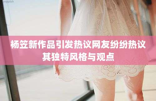 杨笠新作品引发热议网友纷纷热议其独特风格与观点