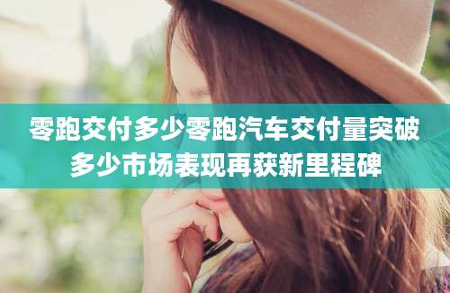 零跑交付多少零跑汽车交付量突破多少市场表现再获新里程碑