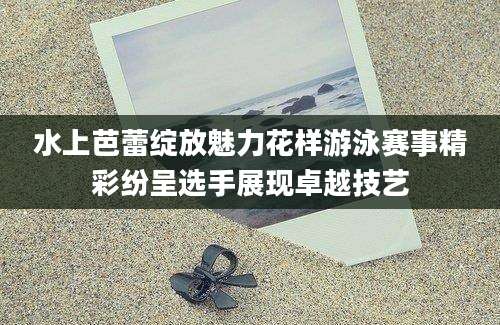 水上芭蕾绽放魅力花样游泳赛事精彩纷呈选手展现卓越技艺