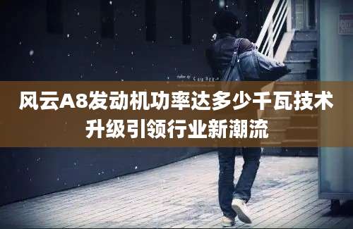 风云A8发动机功率达多少千瓦技术升级引领行业新潮流