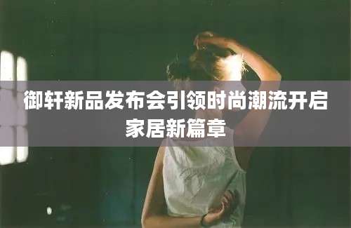御轩新品发布会引领时尚潮流开启家居新篇章