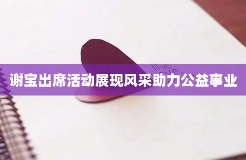 谢宝出席活动展现风采助力公益事业