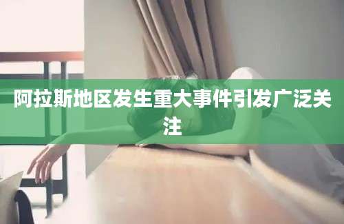 阿拉斯地区发生重大事件引发广泛关注