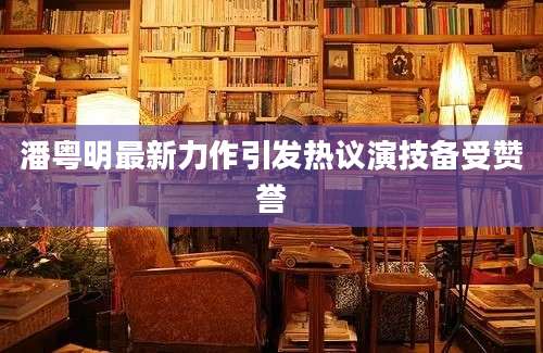 潘粤明最新力作引发热议演技备受赞誉
