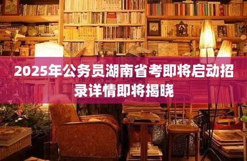 2025年公务员湖南省考即将启动招录详情即将揭晓