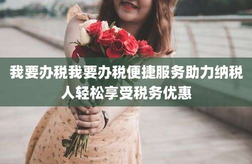 我要办税我要办税便捷服务助力纳税人轻松享受税务优惠