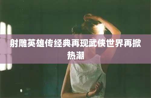 射雕英雄传经典再现武侠世界再掀热潮