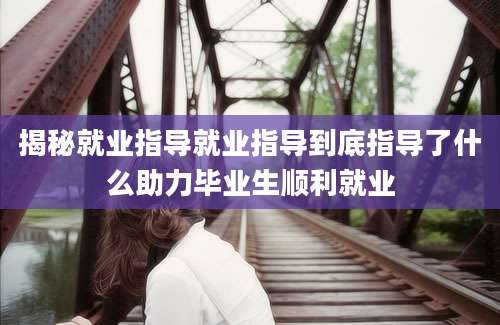 揭秘就业指导就业指导到底指导了什么助力毕业生顺利就业
