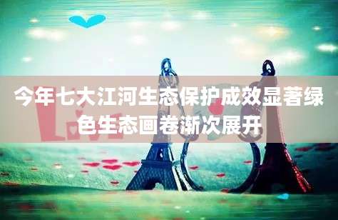 今年七大江河生态保护成效显著绿色生态画卷渐次展开