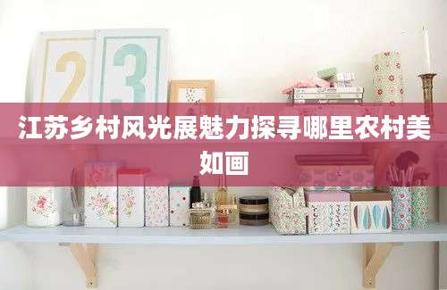 江苏乡村风光展魅力探寻哪里农村美如画