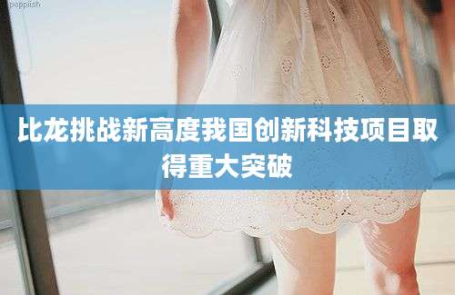 比龙挑战新高度我国创新科技项目取得重大突破