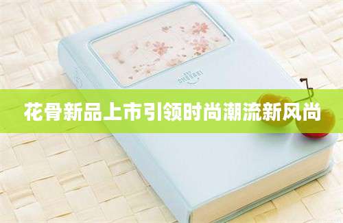 花骨新品上市引领时尚潮流新风尚