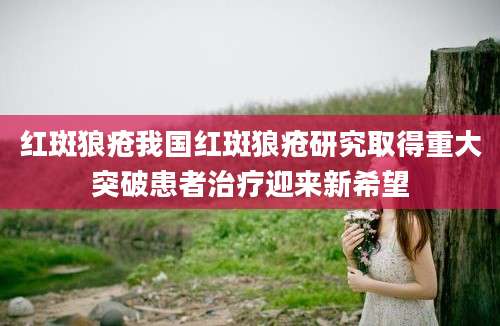 红斑狼疮我国红斑狼疮研究取得重大突破患者治疗迎来新希望