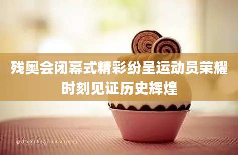 残奥会闭幕式精彩纷呈运动员荣耀时刻见证历史辉煌