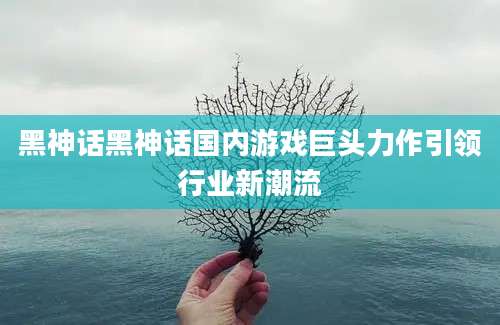 黑神话黑神话国内游戏巨头力作引领行业新潮流
