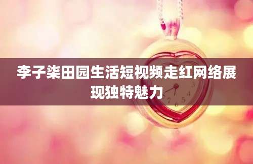 李子柒田园生活短视频走红网络展现独特魅力