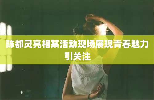 陈都灵亮相某活动现场展现青春魅力引关注