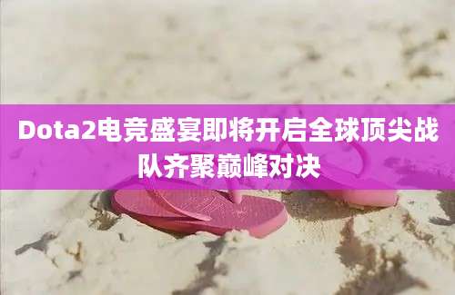 Dota2电竞盛宴即将开启全球顶尖战队齐聚巅峰对决
