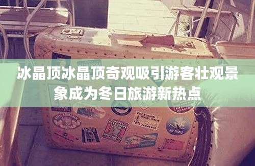 冰晶顶冰晶顶奇观吸引游客壮观景象成为冬日旅游新热点