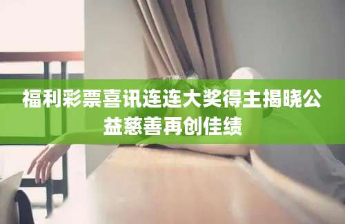 福利彩票喜讯连连大奖得主揭晓公益慈善再创佳绩