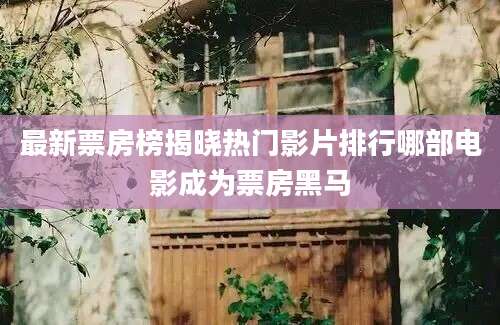 最新票房榜揭晓热门影片排行哪部电影成为票房黑马